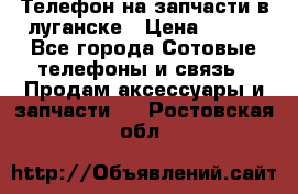 Телефон на запчасти в луганске › Цена ­ 300 - Все города Сотовые телефоны и связь » Продам аксессуары и запчасти   . Ростовская обл.